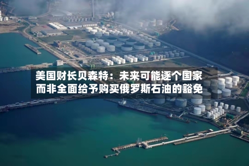 美国财长贝森特:未来可能逐个国家而非全面给予购买俄罗斯石油的豁免-第2张图片