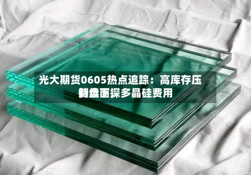 光大期货0605热点追踪：高库存压制盘面	，多晶硅费用持续下探-第2张图片