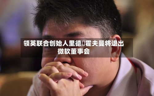 领英联合创始人里德・霍夫曼将退出微软董事会-第2张图片