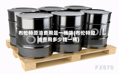 布伦特原油费用是一桶嘛(布伦特原油费用多少钱一桶)