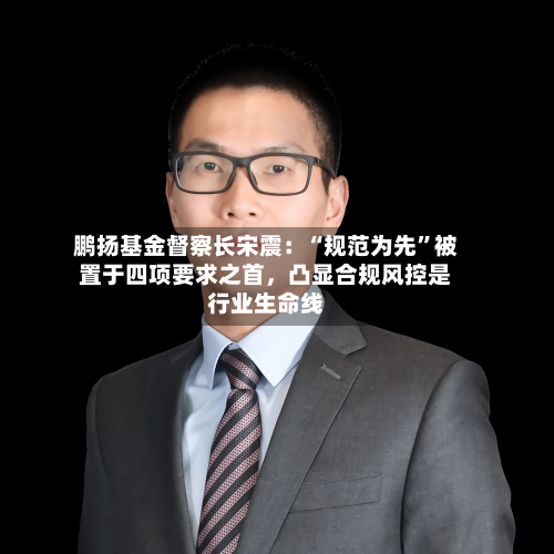 鹏扬基金督察长宋震：“规范为先”被置于四项要求之首，凸显合规风控是行业生命线