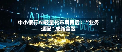 中小银行AI轻量化布局背后：“业务适配”成新命题-第2张图片