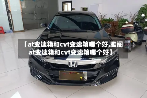 【at变速箱和cvt变速箱哪个好,雅阁at变速箱和cvt变速箱哪个好】-第2张图片