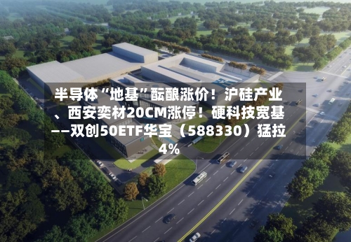 半导体“地基”酝酿涨价！沪硅产业、西安奕材20CM涨停！硬科技宽基——双创50ETF华宝（588330）猛拉4%-第2张图片