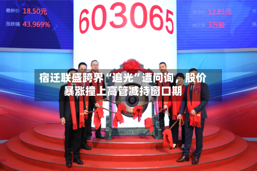 宿迁联盛跨界“追光”遭问询，股价暴涨撞上高管减持窗口期-第2张图片