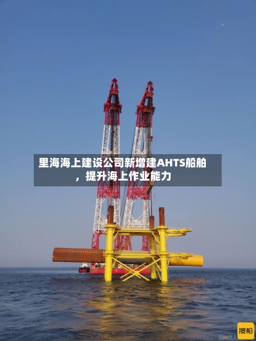 里海海上建设公司新增建AHTS船舶，提升海上作业能力-第3张图片