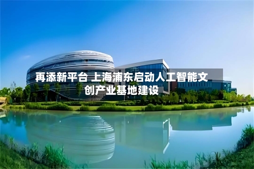 再添新平台 上海浦东启动人工智能文创产业基地建设-第3张图片