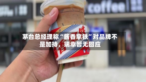 茅台总经理称“酱香拿铁	”对品牌不是加持，瑞幸暂无回应-第3张图片