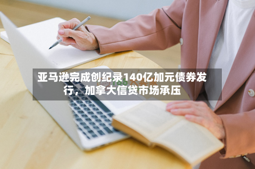亚马逊完成创纪录140亿加元债券发行，加拿大信贷市场承压-第2张图片